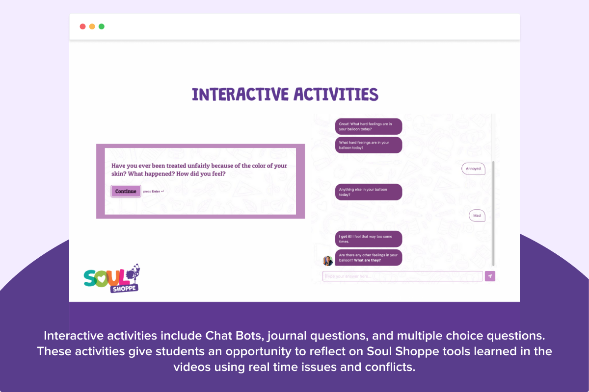 Interactive activities include Chat Bots, journal questions, and multiple choice questions. These activities give students an opportunity to reflect on Soul Shoppe tools learned in the videos using real time issues and conflicts.