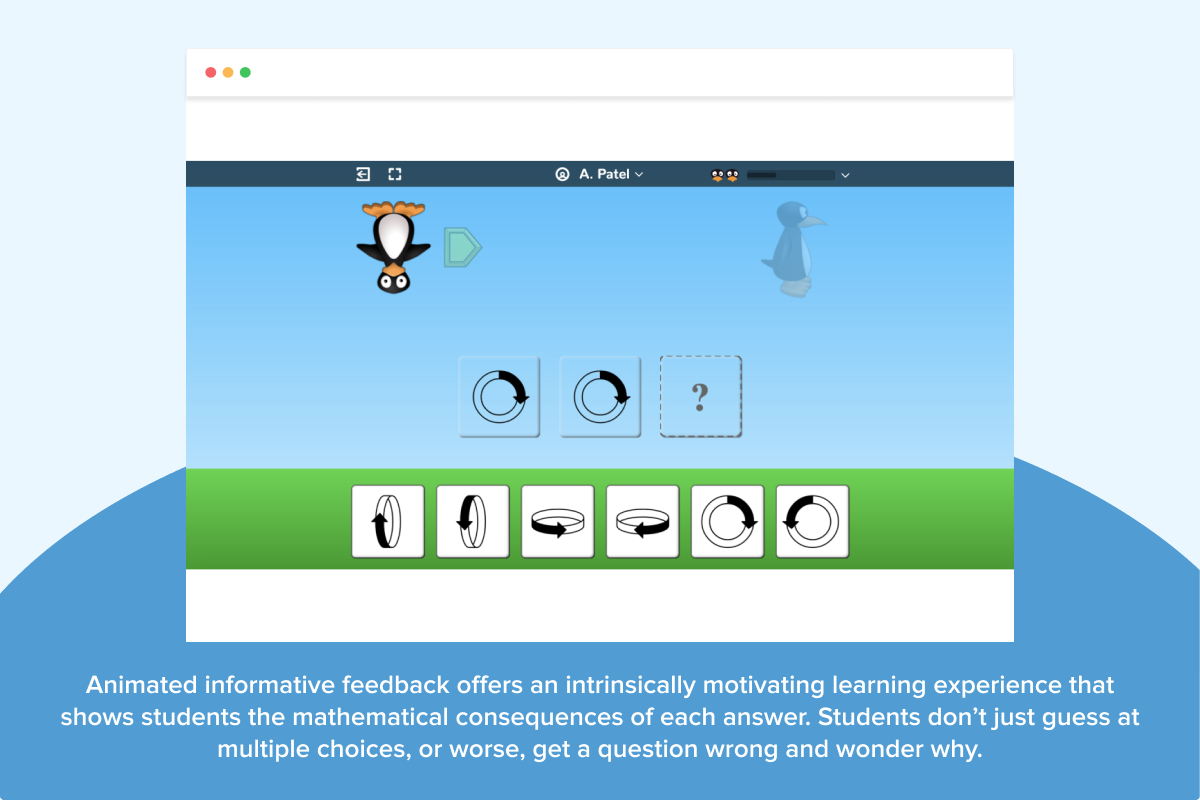 With ST Math’s approach, students are better equipped to tackle unfamiliar math problems, recognize patterns, and build conceptual understanding. Animated informative feedback offers an intrinsically motivating learning experience that shows students the mathematical consequences of each answer. Students don’t just guess at multiple choices, or worse, get a question wrong and wonder why.